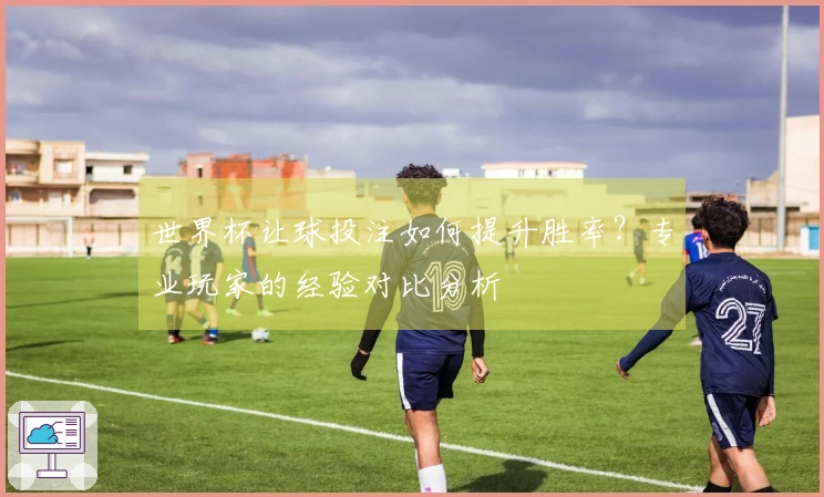世界杯让球投注如何提升胜率？专业玩家的经验对比分析